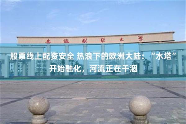 股票线上配资安全 热浪下的欧洲大陆：“水塔”开始融化，河流正在干涸