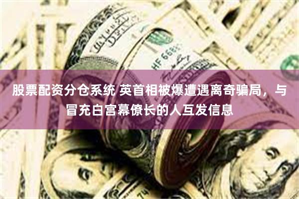 股票配资分仓系统 英首相被爆遭遇离奇骗局，与冒充白宫幕僚长的人互发信息