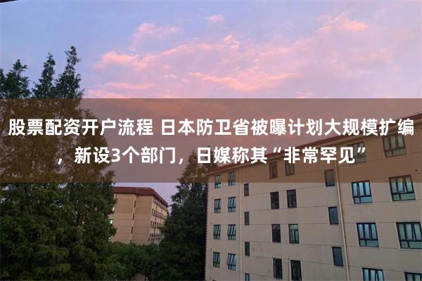 股票配资开户流程 日本防卫省被曝计划大规模扩编，新设3个部门，日媒称其“非常罕见”