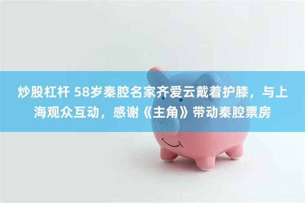 炒股杠杆 58岁秦腔名家齐爱云戴着护膝，与上海观众互动，感谢《主角》带动秦腔票房
