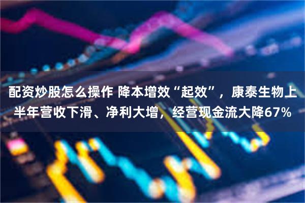 配资炒股怎么操作 降本增效“起效”，康泰生物上半年营收下滑、净利大增，经营现金流大降67%