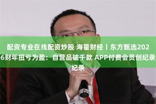 配资专业在线配资炒股 海量财经丨东方甄选2026财年扭亏为盈：自营品破千款 APP付费会员创纪录