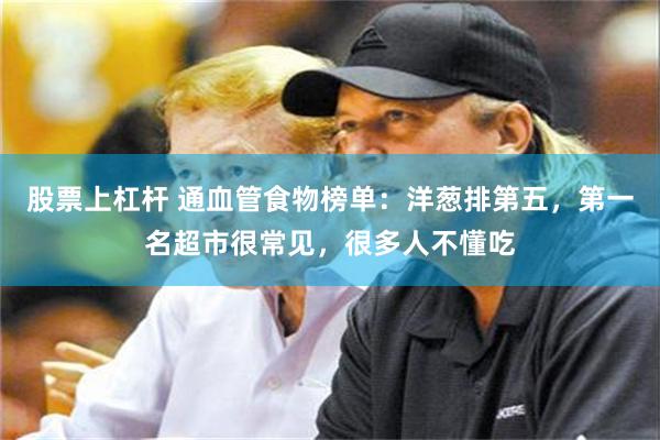 股票上杠杆 通血管食物榜单：洋葱排第五，第一名超市很常见，很多人不懂吃