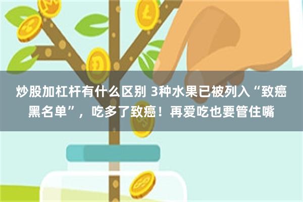 炒股加杠杆有什么区别 3种水果已被列入“致癌黑名单”，吃多了致癌！再爱吃也要管住嘴