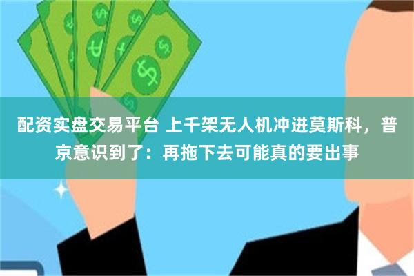 配资实盘交易平台 上千架无人机冲进莫斯科，普京意识到了：再拖下去可能真的要出事