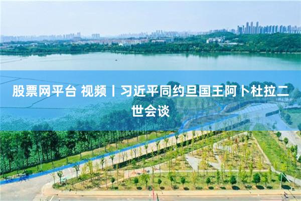股票网平台 视频丨习近平同约旦国王阿卜杜拉二世会谈