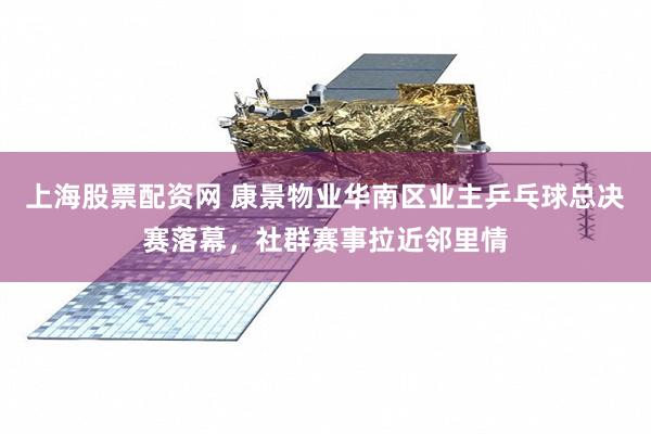 上海股票配资网 康景物业华南区业主乒乓球总决赛落幕，社群赛事拉近邻里情