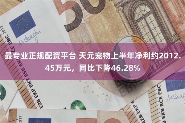 最专业正规配资平台 天元宠物上半年净利约2012.45万元，同比下降46.28%