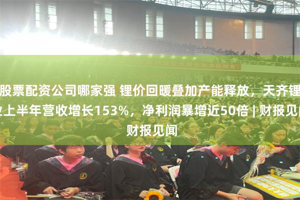 股票配资公司哪家强 锂价回暖叠加产能释放，天齐锂业上半年营收增长153%，净利润暴增近50倍 | 财报见闻