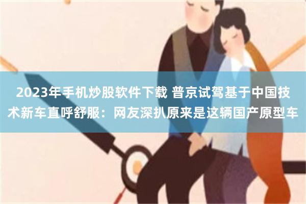 2023年手机炒股软件下载 普京试驾基于中国技术新车直呼舒服:网友深扒原来是这辆国产原型车