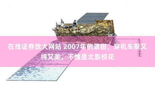在线证劵放大网站 2007年的景甜，穿机车服又纯又美，不愧是北影校花