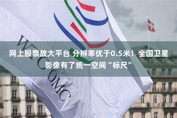 网上股票放大平台 分辨率优于0.5米！全国卫星影像有了统一空间“标尺”