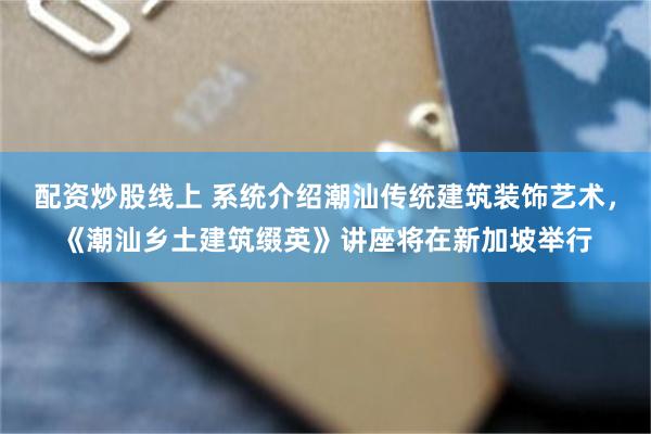 配资炒股线上 系统介绍潮汕传统建筑装饰艺术，《潮汕乡土建筑缀英》讲座将在新加坡举行