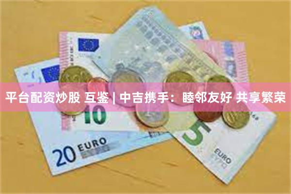 平台配资炒股 互鉴 | 中吉携手:睦邻友好 共享繁荣