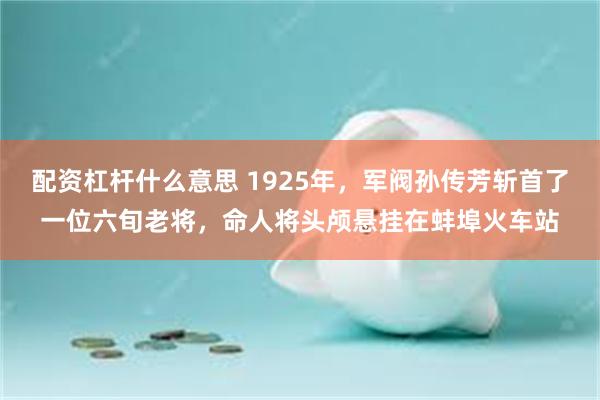 配资杠杆什么意思 1925年，军阀孙传芳斩首了一位六旬老将，命人将头颅悬挂在蚌埠火车站