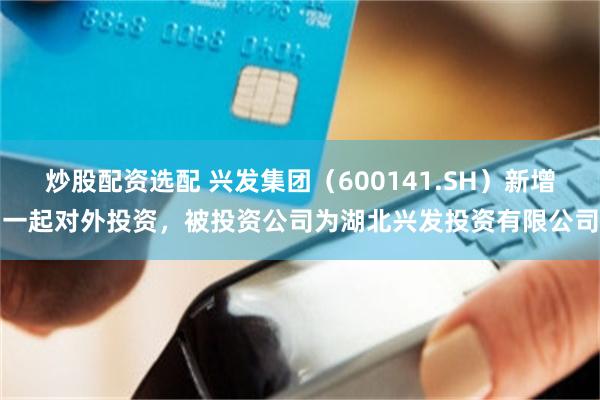 炒股配资选配 兴发集团（600141.SH）新增一起对外投资，被投资公司为湖北兴发投资有限公司