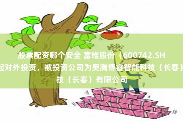 股票配资哪个安全 富维股份（600742.SH）新增一起对外投资，被投资公司为奥腾博睿智能科技（长春）有限公司