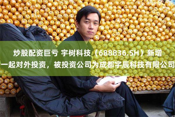 炒股配资巨亏 宇树科技（688836.SH）新增一起对外投资，被投资公司为成都宇辰科技有限公司