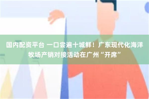 国内配资平台 一口尝遍十城鲜！广东现代化海洋牧场产销对接活动在广州“开席”