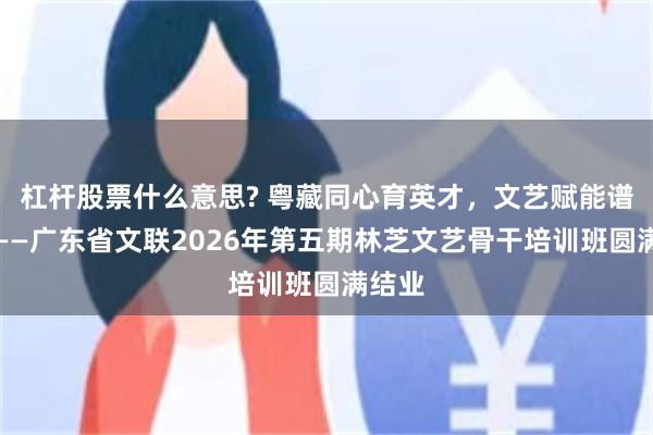 杠杆股票什么意思? 粤藏同心育英才，文艺赋能谱新篇——广东省文联2026年第五期林芝文艺骨干培训班圆满结业