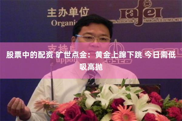 股票中的配资 旷世点金：黄金上蹿下跳 今日需低吸高抛