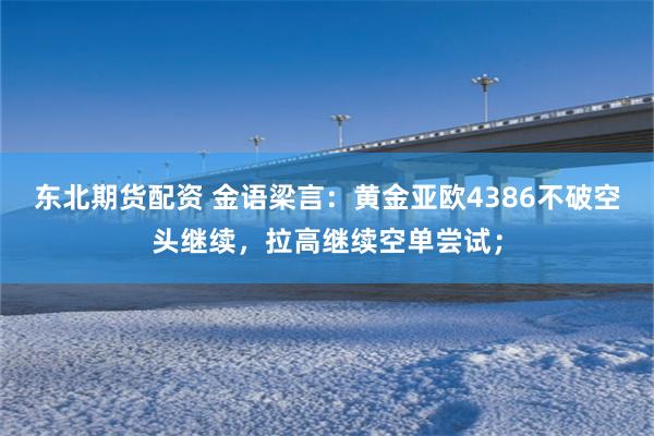 东北期货配资 金语梁言：黄金亚欧4386不破空头继续，拉高继续空单尝试；