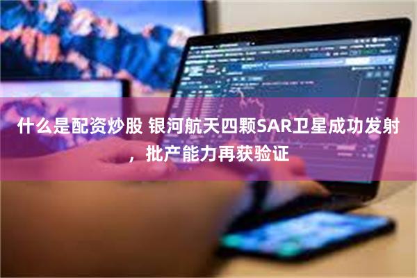 什么是配资炒股 银河航天四颗SAR卫星成功发射,批产能力再获验证