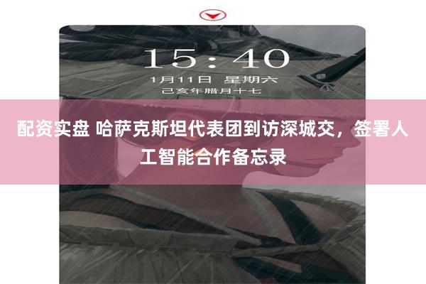 配资实盘 哈萨克斯坦代表团到访深城交，签署人工智能合作备忘录