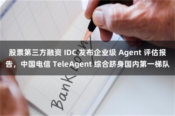 股票第三方融资 IDC 发布企业级 Agent 评估报告，中国电信 TeleAgent 综合跻身国内第一梯队