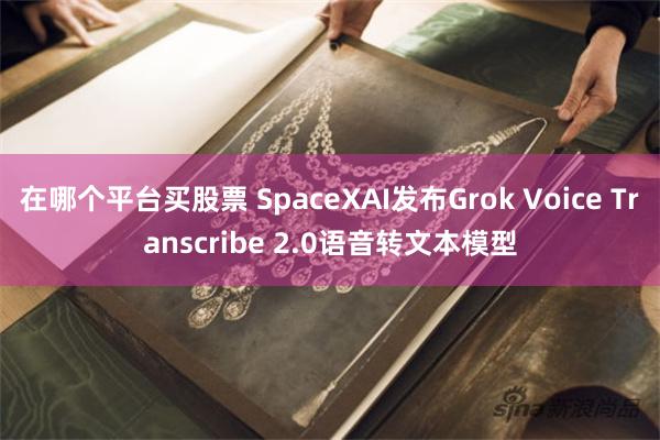 在哪个平台买股票 SpaceXAI发布Grok Voice Transcribe 2.0语音转文本模型