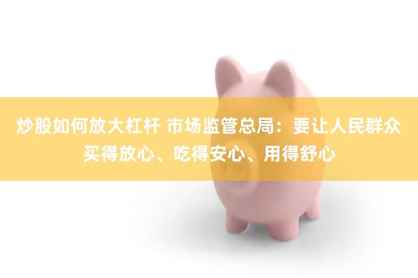炒股如何放大杠杆 市场监管总局:要让人民群众买得放心、吃得安心、用得舒心