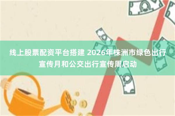线上股票配资平台搭建 2026年株洲市绿色出行宣传月和公交出行宣传周启动