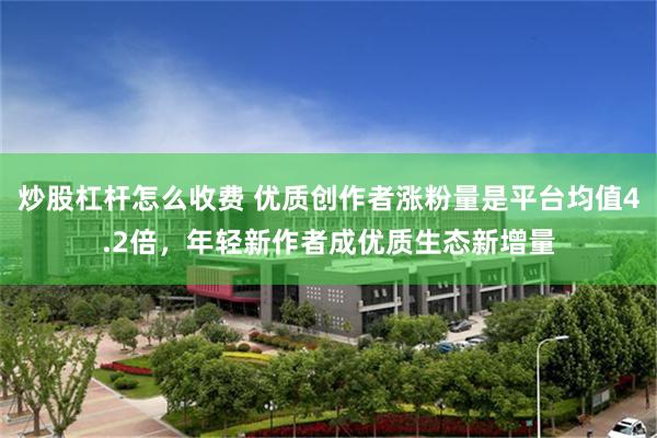 炒股杠杆怎么收费 优质创作者涨粉量是平台均值4.2倍，年轻新作者成优质生态新增量