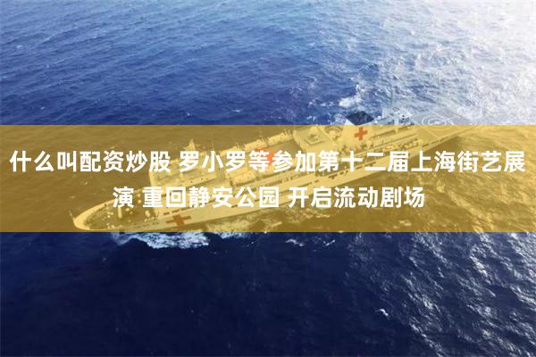 什么叫配资炒股 罗小罗等参加第十二届上海街艺展演 重回静安公园 开启流动剧场