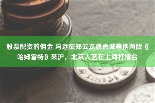 股票配资的佣金 冯远征郑云龙魏嘉诚等携两版《哈姆雷特》来沪，北京人艺在上海打擂台