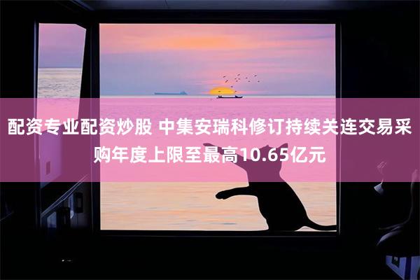 配资专业配资炒股 中集安瑞科修订持续关连交易采购年度上限至最高10.65亿元
