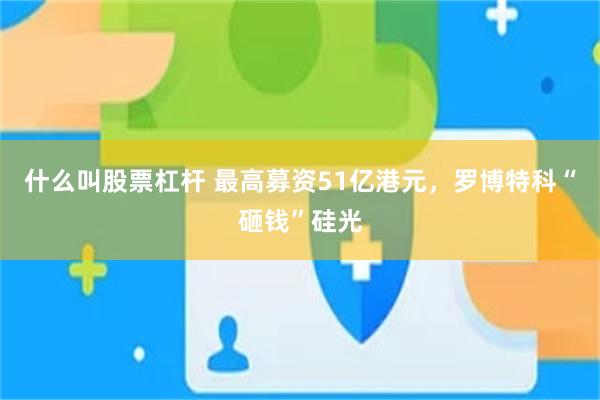 什么叫股票杠杆 最高募资51亿港元，罗博特科“砸钱”硅光