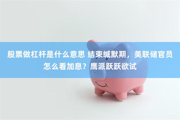 股票做杠杆是什么意思 结束缄默期，美联储官员怎么看加息？鹰派跃跃欲试