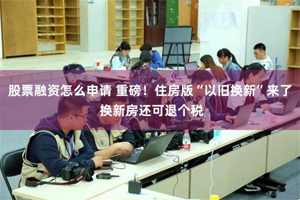股票融资怎么申请 重磅！住房版“以旧换新”来了 换新房还可退个税