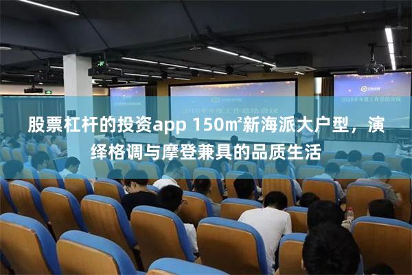 股票杠杆的投资app 150㎡新海派大户型，演绎格调与摩登兼具的品质生活