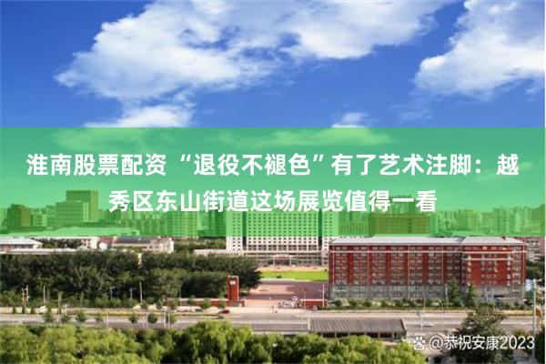 淮南股票配资 “退役不褪色”有了艺术注脚：越秀区东山街道这场展览值得一看