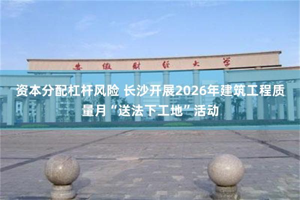 资本分配杠杆风险 长沙开展2026年建筑工程质量月“送法下工地”活动