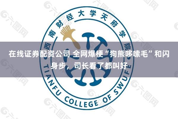 在线证券配资公司 全网爆梗“狗熊哆嗦毛”和闪身步，司长看了都叫好