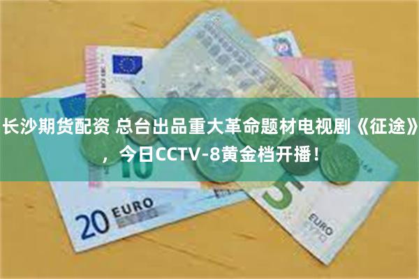 长沙期货配资 总台出品重大革命题材电视剧《征途》，今日CCTV-8黄金档开播！