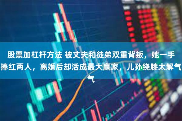 股票加杠杆方法 被丈夫和徒弟双重背叛，她一手捧红两人，离婚后却活成最大赢家，儿孙绕膝太解气