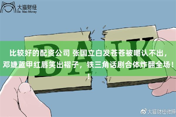 比较好的配资公司 张国立白发苍苍被嘲认不出,邓婕蓝甲红唇笑出褶子,铁三角话剧合体炸翻全场!