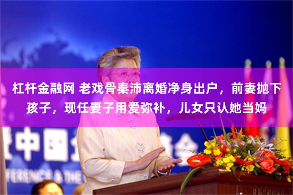 杠杆金融网 老戏骨秦沛离婚净身出户，前妻抛下孩子，现任妻子用爱弥补，儿女只认她当妈
