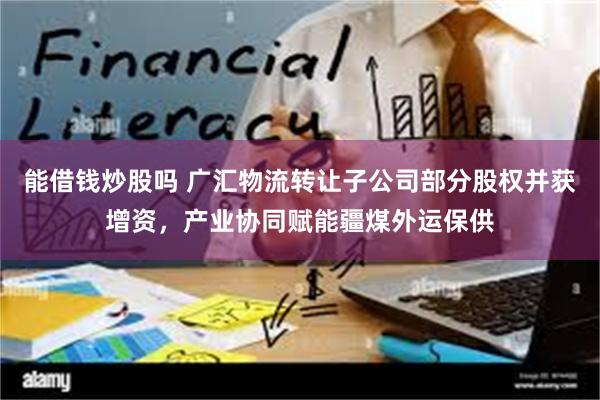 能借钱炒股吗 广汇物流转让子公司部分股权并获增资，产业协同赋能疆煤外运保供