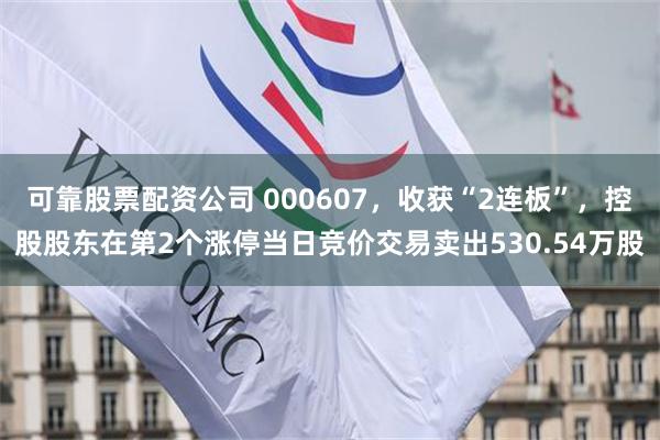 可靠股票配资公司 000607，收获“2连板”，控股股东在第2个涨停当日竞价交易卖出530.54万股