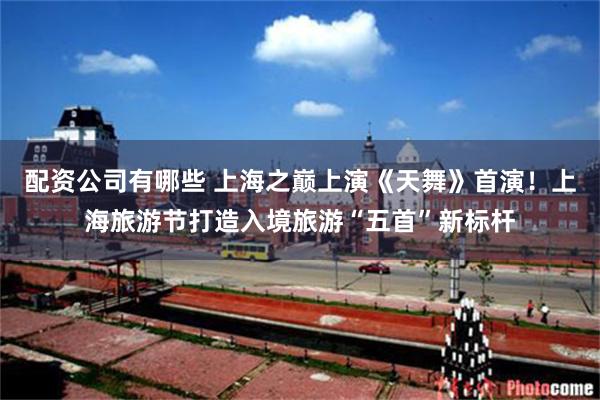 配资公司有哪些 上海之巅上演《天舞》首演！上海旅游节打造入境旅游“五首”新标杆